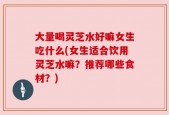 大量喝灵芝水好嘛女生吃什么(女生适合饮用灵芝水嘛？推荐哪些食材？)