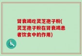 肾衰竭吃灵芝孢子粉(灵芝孢子粉在肾衰竭患者饮食中的作用)