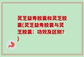 灵芝益寿胶囊和灵芝胶囊(灵芝益寿胶囊与灵芝胶囊：功效及区别？)