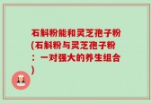 石斛粉能和灵芝孢子粉(石斛粉与灵芝孢子粉：一对强大的养生组合)