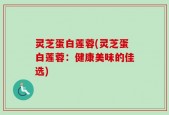 灵芝蛋白莲蓉(灵芝蛋白莲蓉：健康美味的佳选)