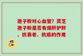孢子粉对心血管？灵芝孢子粉是否有保肝护肝、抗衰老、抗癌的作用