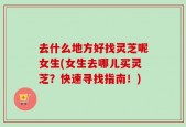 去什么地方好找灵芝呢女生(女生去哪儿买灵芝？快速寻找指南！)