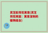 灵芝配荷花寓意(灵芝荷花同盟：寓意深刻的植物组合)