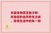 华益生物灵芝孢子粉：开启你的自然养生之旅，享受生活中的每一刻