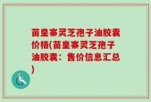苗皇寨灵芝孢子油胶囊价格(苗皇寨灵芝孢子油胶囊：售价信息汇总)