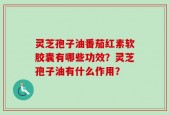 灵芝孢子油番茄红素软胶囊有哪些功效？灵芝孢子油有什么作用？