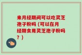 来月经期间可以吃灵芝孢子粉吗 (可以在月经期食用灵芝孢子粉吗？)
