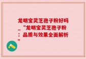 龙明宝灵芝孢子粉好吗_“龙明宝灵芝孢子粉：品质与效果全面解析”