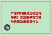广东农科院灵芝破壁孢子粉？灵芝孢子粉功效与作用及用量是什么