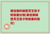 康倍健的破壁灵芝孢子粉胶囊价格(康倍健破壁灵芝孢子粉胶囊的报价)