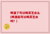 喝酒了可以喝灵芝水么(喝酒后可以喝灵芝水吗？)