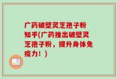 广药破壁灵芝孢子粉 知乎(广药推出破壁灵芝孢子粉，提升身体免疫力！)