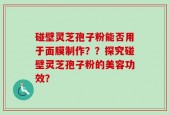 碰壁灵芝孢子粉能否用于面膜制作？？探究碰壁灵芝孢子粉的美容功效？
