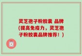 灵芝孢子粉胶囊 品牌(提高免疫力，灵芝孢子粉胶囊品牌推荐！)