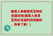 鹿茸人参鹿筋灵芝枸杞泡酒功效(鹿茸人参灵芝枸杞泡酒的功效解析，快来了解！)
