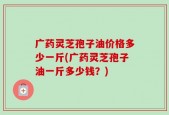 广药灵芝孢子油价格多少一斤(广药灵芝孢子油一斤多少钱？)