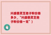 兴盛德灵芝孢子粉价格多少_“兴盛德灵芝孢子粉价格一览”)