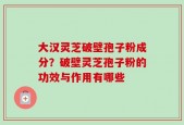 大汉灵芝破壁孢子粉成分？破壁灵芝孢子粉的功效与作用有哪些