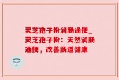 灵芝孢子粉润肠通便_灵芝孢子粉：天然润肠通便，改善肠道健康
