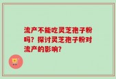 流产不能吃灵芝孢子粉吗？探讨灵芝孢子粉对流产的影响？