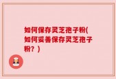 如何保存灵芝孢子粉(如何妥善保存灵芝孢子粉？)