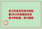 天江药业灵芝孢子粉胶囊(天江药业推出灵芝孢子粉胶囊，助力健康