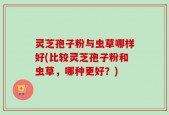 灵芝孢子粉与虫草哪样好(比较灵芝孢子粉和虫草，哪种更好？)