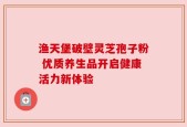 渔天堡破壁灵芝孢子粉 优质养生品开启健康活力新体验