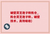 破壁灵芝孢子粉陈仓_陈仓灵芝孢子粉，破壁技术，高效吸收)