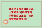 灵芝孢子粉长白山正品一天喝多少(喝灵芝孢子粉长白山正品，每天适宜剂量是多少？)