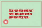 灵芝鸡汤做法教程窍门视频(教你如何制作口感鲜美的灵芝鸡汤)