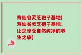 寿仙谷灵芝孢子基地(寿仙谷灵芝孢子基地：让您享受自然纯净的养生之旅)