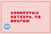 北京收购灵芝平台(北京买下灵芝平台，打造新养生产业链)