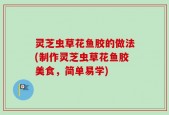灵芝虫草花鱼胶的做法(制作灵芝虫草花鱼胶美食，简单易学)