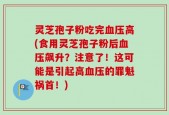 灵芝孢子粉吃完血压高(食用灵芝孢子粉后血压飙升？注意了！这可能是引起高血压的罪魁祸首！)