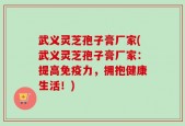 武义灵芝孢子膏厂家(武义灵芝孢子膏厂家：提高免疫力，拥抱健康生活！)