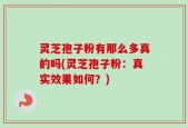 灵芝孢子粉有那么多真的吗(灵芝孢子粉：真实效果如何？)
