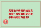 灵芝孢子粉真的能治高血压？科学解析灵芝孢子粉的功效与作用？