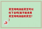 灵芝炖鸡汤后灵芝可以吃下去吗(能不能食用灵芝炖鸡汤后的灵芝？)