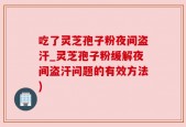 吃了灵芝孢子粉夜间盗汗_灵芝孢子粉缓解夜间盗汗问题的有效方法)