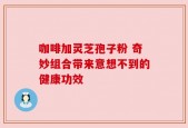 咖啡加灵芝孢子粉 奇妙组合带来意想不到的健康功效