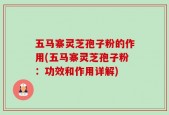 五马寨灵芝孢子粉的作用(五马寨灵芝孢子粉：功效和作用详解)