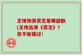 王伟饰演灵芝是哪部剧(王伟出演《灵芝》？你不能错过！