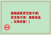 美颜闺蜜灵芝孢子液(灵芝孢子液：美肤圣品，女孩必备！)