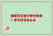 破壁灵芝孢子粉对肾病？肾不好该怎么办
