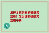 怎样才买到真的破壁灵芝粉？怎么选购破壁灵芝袍子粉