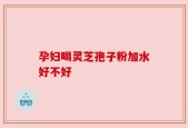 孕妇喝灵芝孢子粉加水好不好