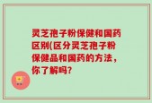 灵芝孢子粉保健和国药区别(区分灵芝孢子粉保健品和国药的方法，你了解吗？