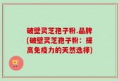 破壁灵芝孢子粉.品牌(破壁灵芝孢子粉：提高免疫力的天然选择)